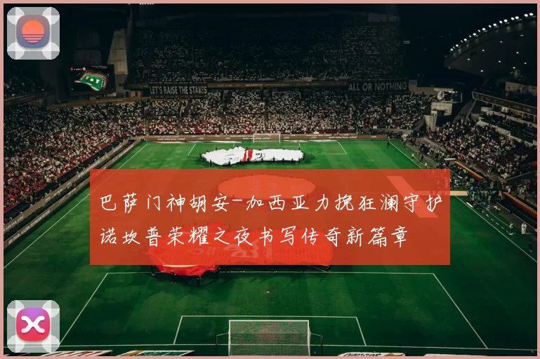 巴萨门神胡安-加西亚力挽狂澜守护诺坎普荣耀之夜书写传奇新篇章